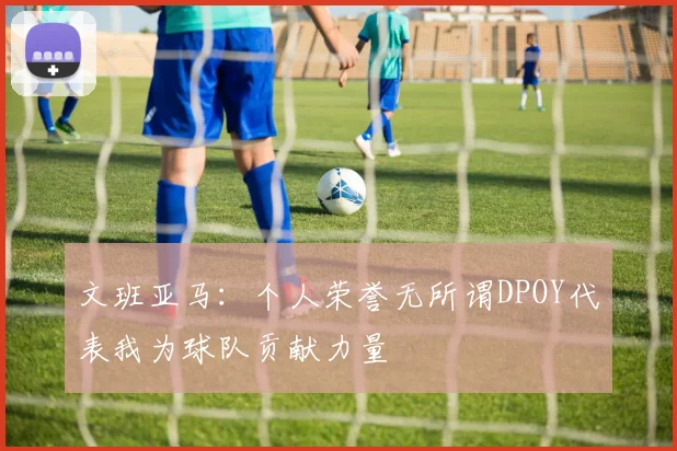 文班亚马：个人荣誉无所谓DPOY代表我为球队贡献力量