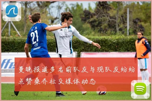 曼晚报道多名前队友与现队友纷纷点赞桑乔社交媒体动态
