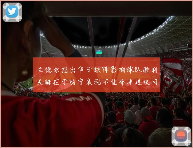 兰德尔指出华子缺阵影响球队胜利关键在于防守表现不佳而非进攻问题