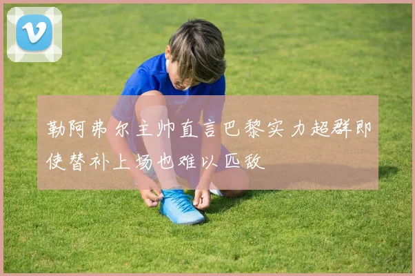 勒阿弗尔主帅直言巴黎实力超群即使替补上场也难以匹敌