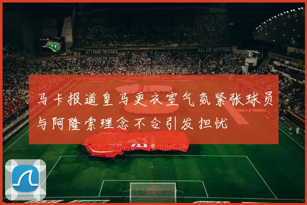 马卡报道皇马更衣室气氛紧张球员与阿隆索理念不合引发担忧