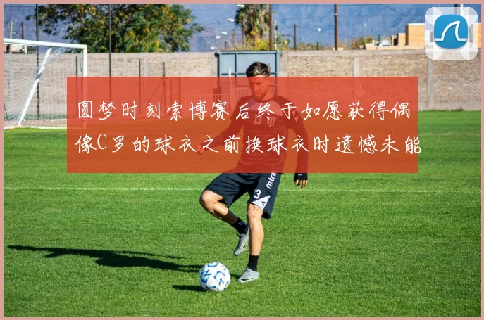 圆梦时刻索博赛后终于如愿获得偶像C罗的球衣之前换球衣时遗憾未能成功