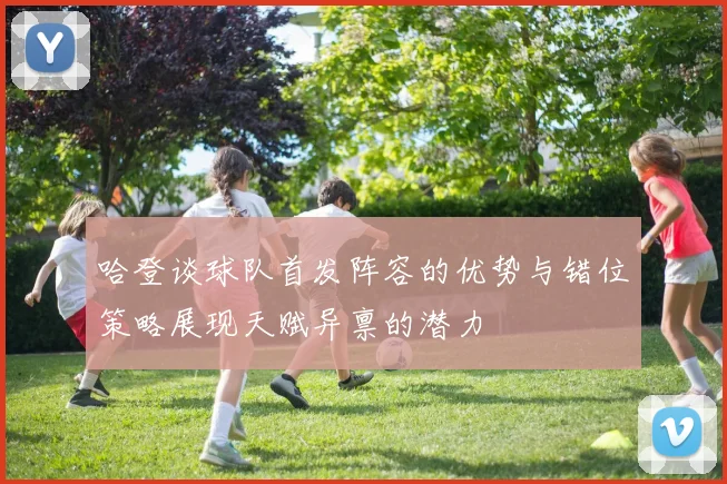 哈登谈球队首发阵容的优势与错位策略展现天赋异禀的潜力