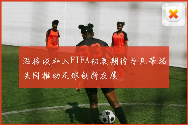 温格谈加入FIFA初衷期待与凡蒂诺共同推动足球创新发展