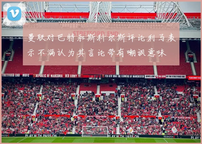 曼联对巴特和斯科尔斯评论利马表示不满认为其言论带有嘲讽意味
