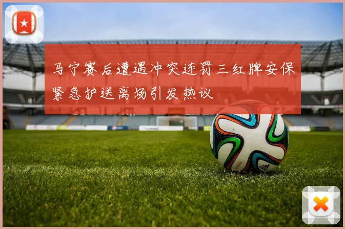 马宁赛后遭遇冲突连罚三红牌安保紧急护送离场引发热议