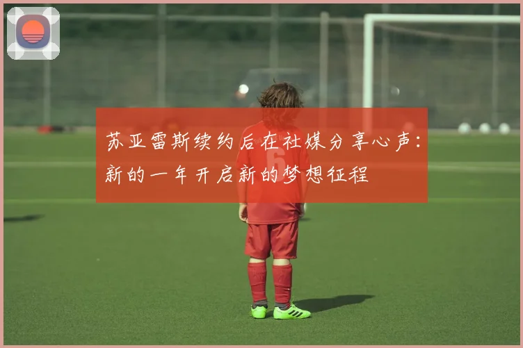苏亚雷斯续约后在社媒分享心声：新的一年开启新的梦想征程
