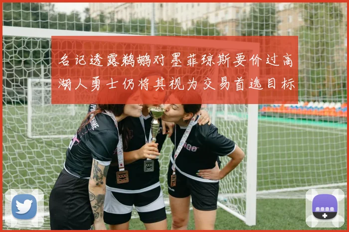 名记透露鹈鹕对墨菲琼斯要价过高湖人勇士仍将其视为交易首选目标